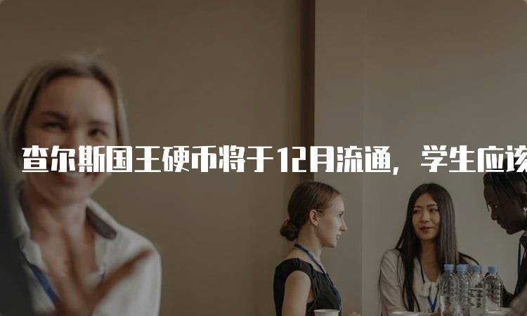查尔斯国王硬币将于12月流通，学生应该知道的知识-留学谷