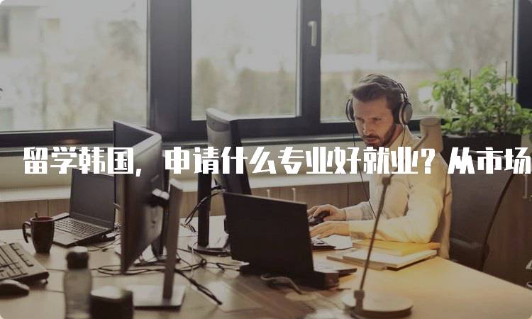 留学韩国，申请什么专业好就业？从市场需求看选择-留学谷