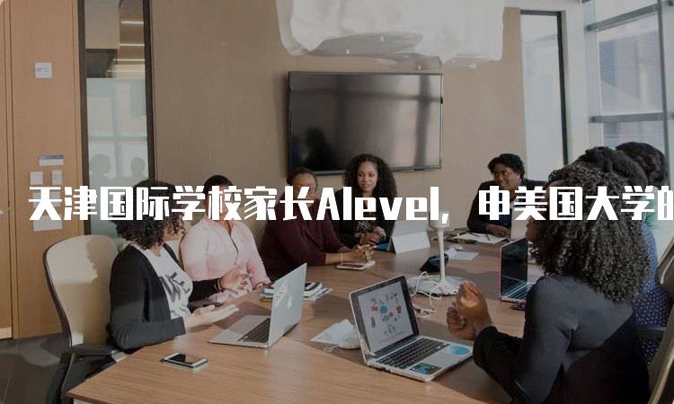 天津国际学校家长Alevel，申美国大学的成功经验分享-留学谷