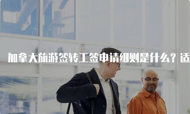 加拿大旅游签转工签申请细则是什么？适合学生的指南-留学谷