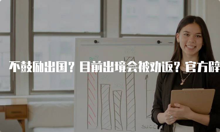 不鼓励出国？目前出境会被劝返？官方辟谣来了！家长需了解的真相-留学谷