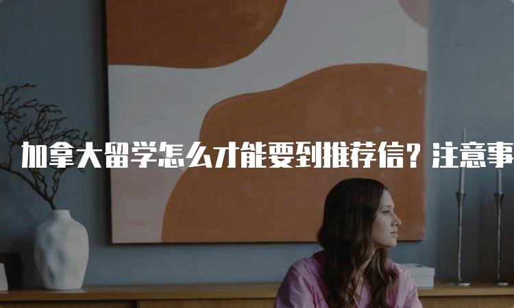 加拿大留学怎么才能要到推荐信？注意事项解读-留学谷