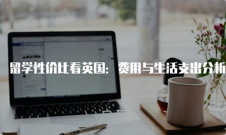 留学性价比看英国：费用与生活支出分析-留学谷