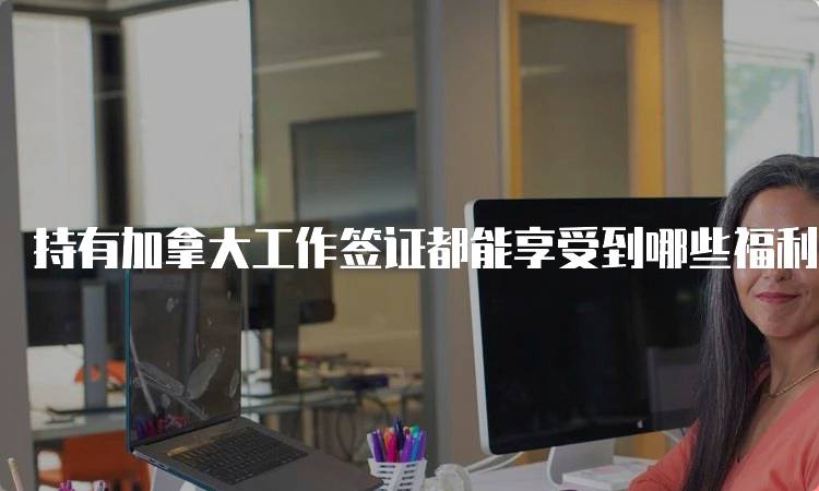 持有加拿大工作签证都能享受到哪些福利？学生家长必读-留学谷