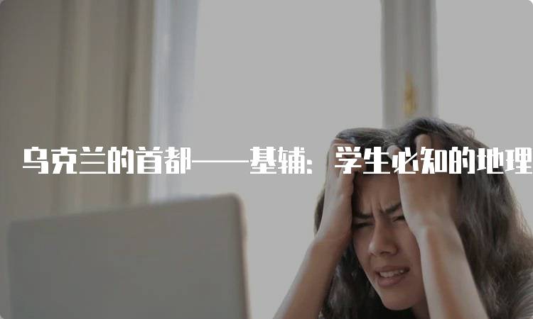 乌克兰的首都——基辅：学生必知的地理知识-留学谷