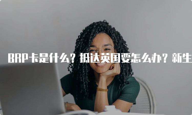 BRP卡是什么？抵达英国要怎么办？新生指南-留学谷