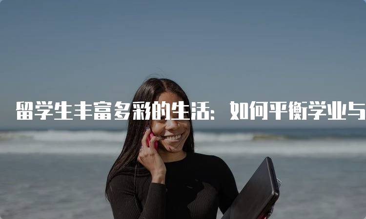 留学生丰富多彩的生活：如何平衡学业与社交-留学谷