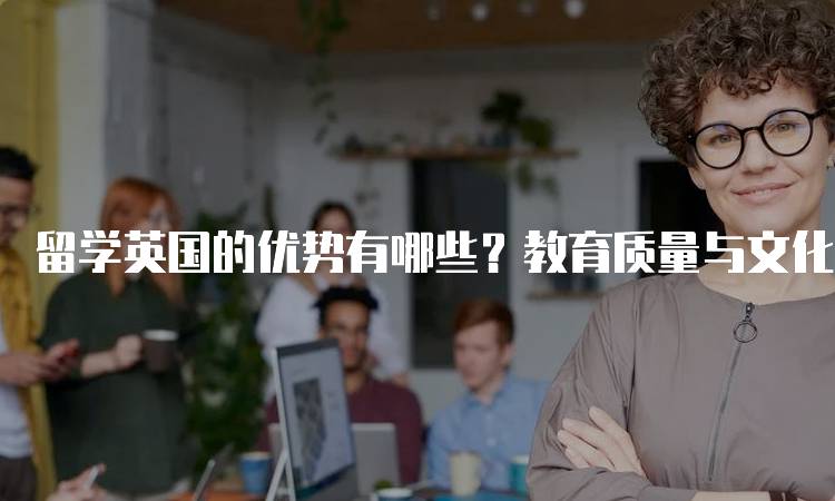 留学英国的优势有哪些？教育质量与文化体验-留学谷