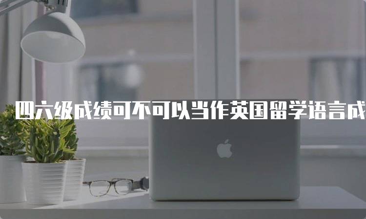 四六级成绩可不可以当作英国留学语言成绩呢？官方解读-留学谷