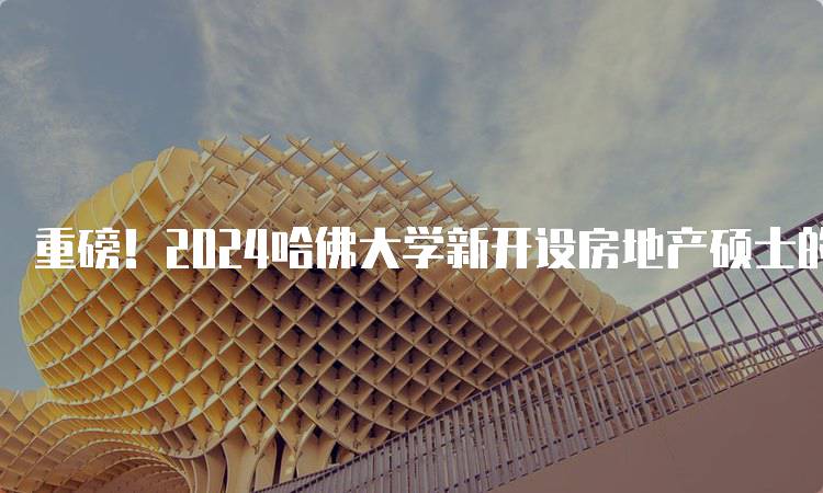 重磅！2024哈佛大学新开设房地产硕士的学费与奖学金-留学谷