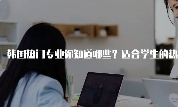 韩国热门专业你知道哪些？适合学生的热门领域-留学谷