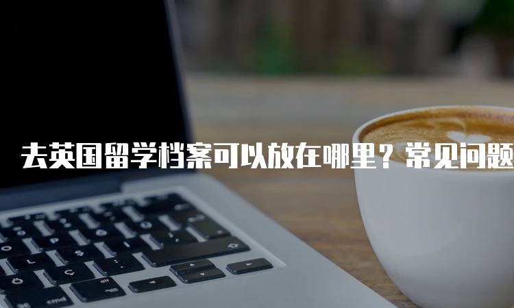 去英国留学档案可以放在哪里？常见问题解答-留学谷