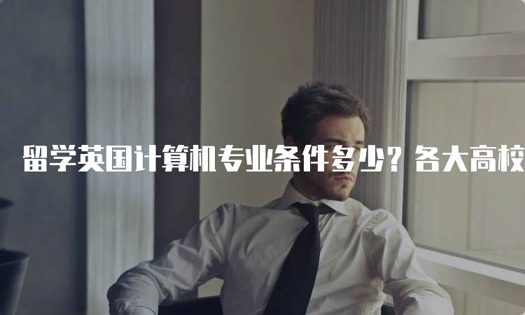 留学英国计算机专业条件多少？各大高校要求一览-留学谷