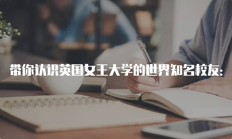 带你认识英国女王大学的世界知名校友：他们的故事-留学谷