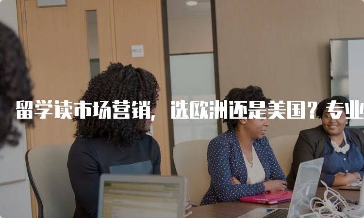 留学读市场营销，选欧洲还是美国？专业课程对比-留学谷