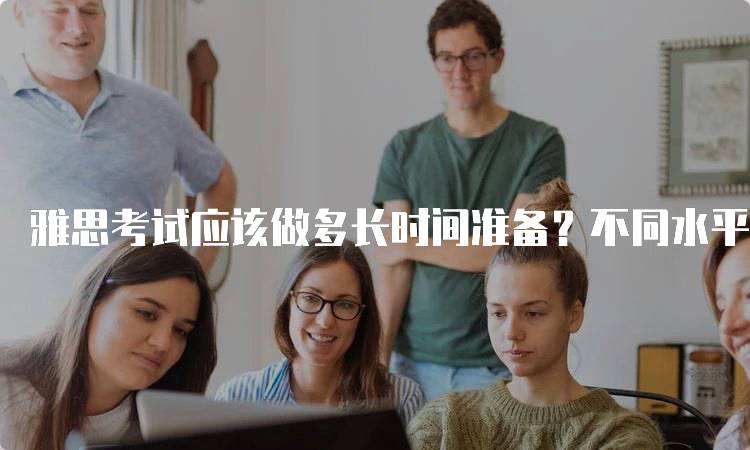 雅思考试应该做多长时间准备？不同水平的学生如何规划-留学谷