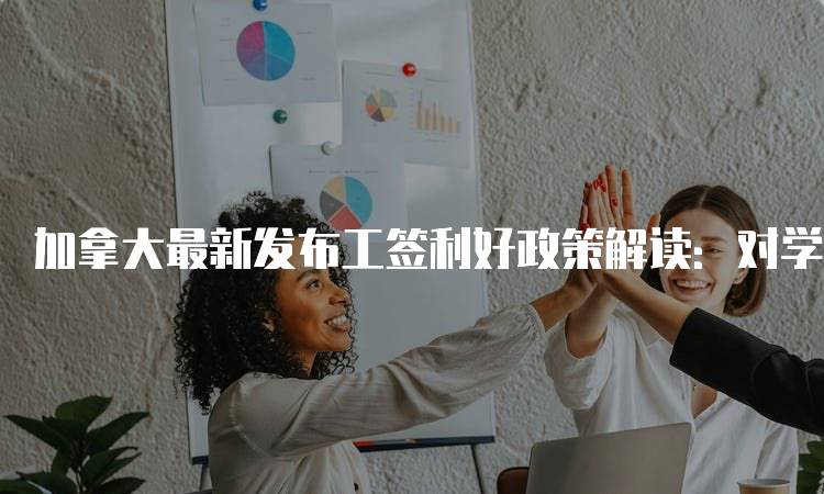 加拿大最新发布工签利好政策解读：对学生的影响分析-留学谷