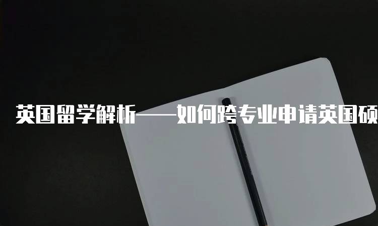 英国留学解析——如何跨专业申请英国硕士？步骤详解-留学谷