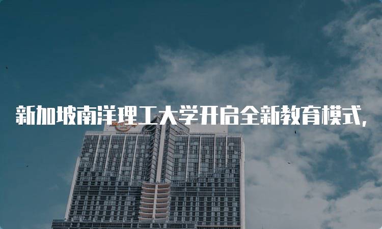 新加坡南洋理工大学开启全新教育模式，提升学习体验-留学谷