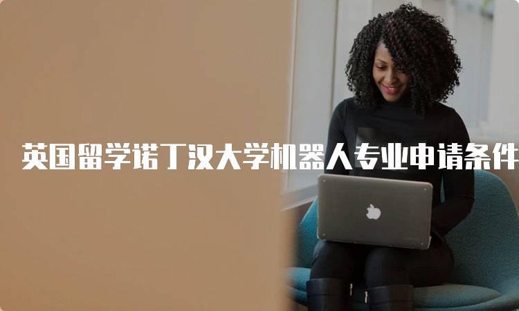 英国留学诺丁汉大学机器人专业申请条件指南-留学谷