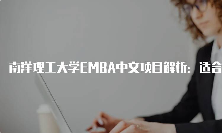 南洋理工大学EMBA中文项目解析：适合你的学习选择-留学谷