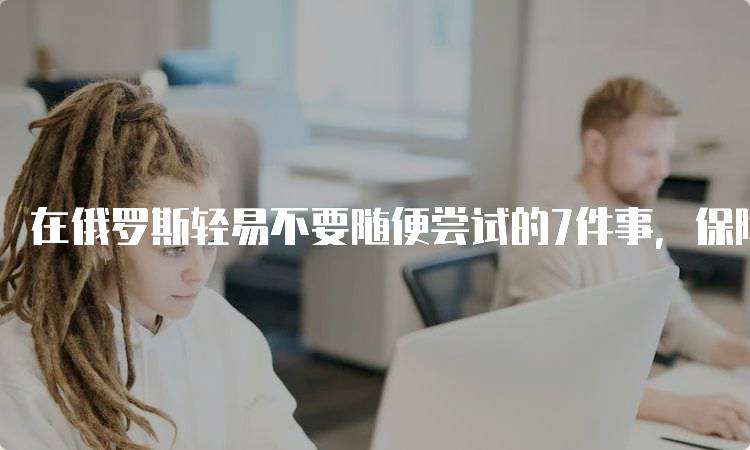 在俄罗斯轻易不要随便尝试的7件事，保障安全第一-留学谷