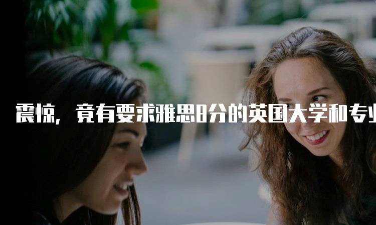 震惊，竟有要求雅思8分的英国大学和专业！？一览热门课程-留学谷