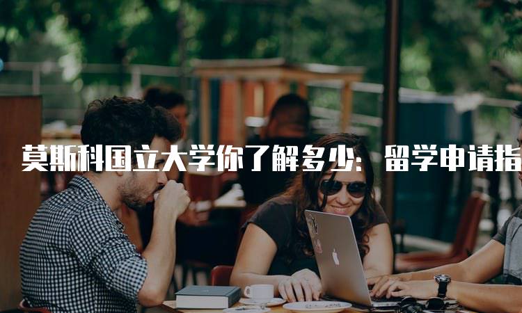 莫斯科国立大学你了解多少：留学申请指南-留学谷