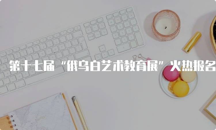 第十七届“俄乌白艺术教育展”火热报名中！家长们不可错过的活动-留学谷