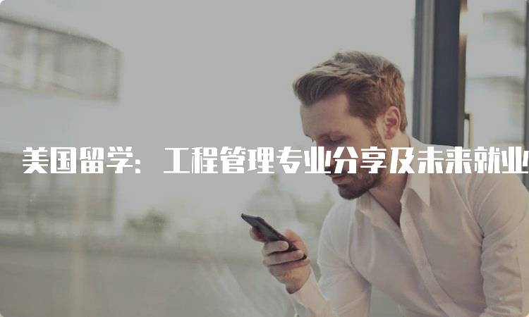 美国留学：工程管理专业分享及未来就业前景-留学谷