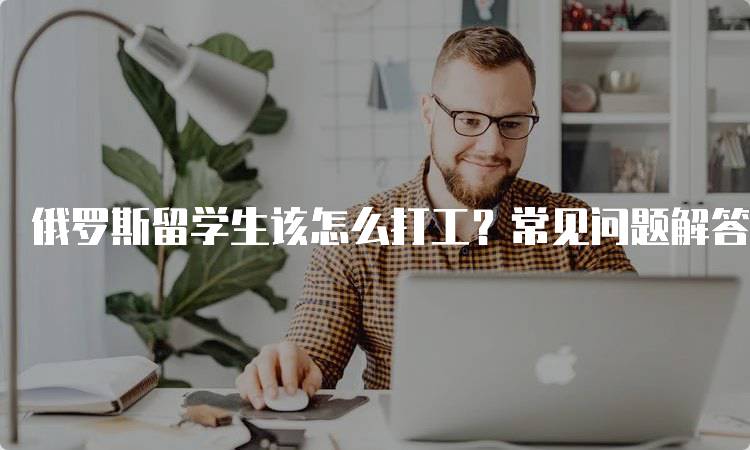 俄罗斯留学生该怎么打工？常见问题解答-留学谷