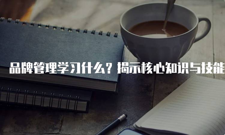 品牌管理学习什么？揭示核心知识与技能-留学谷