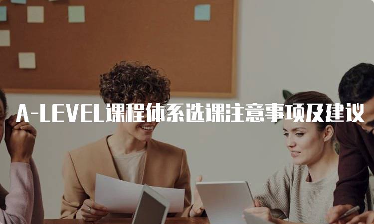 A-LEVEL课程体系选课注意事项及建议-留学谷