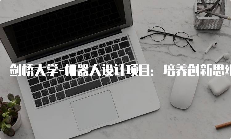 剑桥大学-机器人设计项目：培养创新思维与实践能力-留学谷