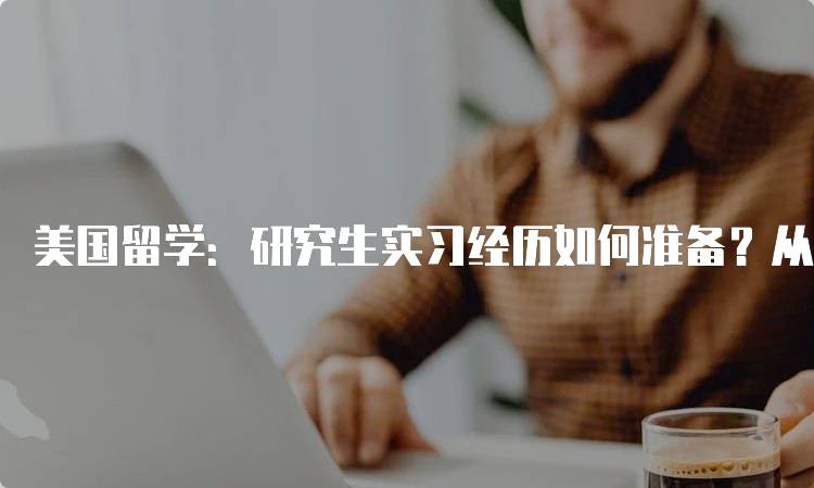 美国留学：研究生实习经历如何准备？从简历到面试-留学谷