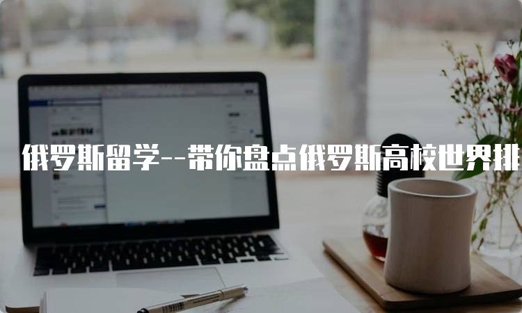 俄罗斯留学–带你盘点俄罗斯高校世界排名！申请指南-留学谷