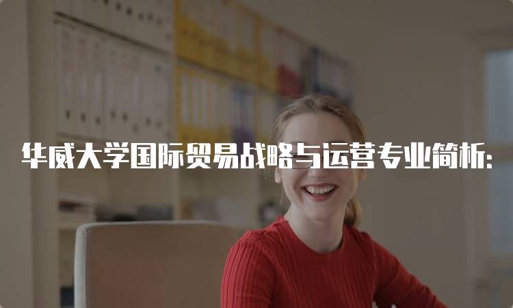 华威大学国际贸易战略与运营专业简析：学习内容与特色-留学谷