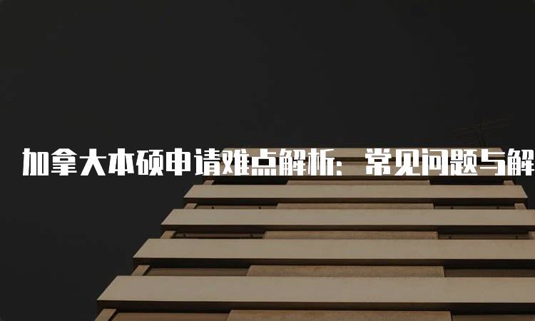 加拿大本硕申请难点解析：常见问题与解决方案-留学谷