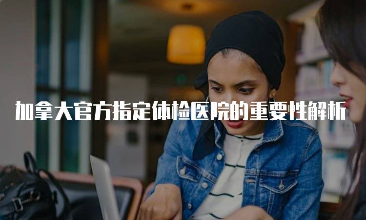 加拿大官方指定体检医院的重要性解析-留学谷