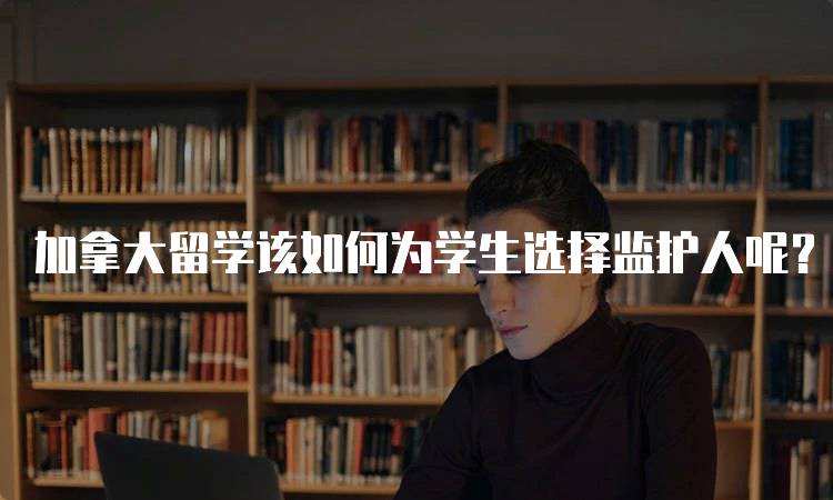 加拿大留学该如何为学生选择监护人呢？注意事项-留学谷