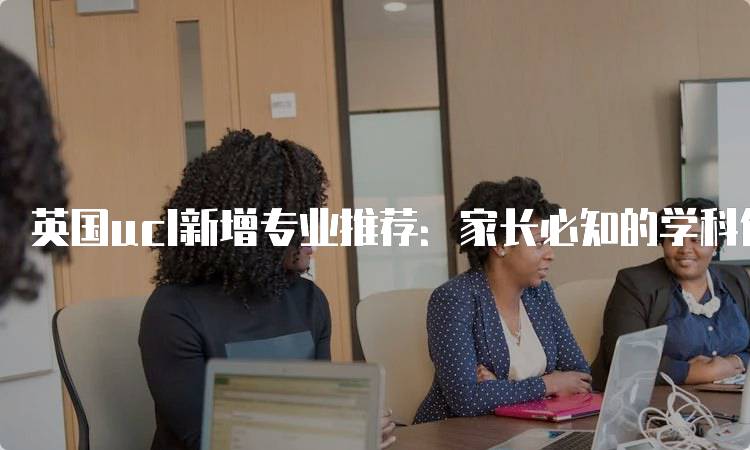 英国ucl新增专业推荐：家长必知的学科信息-留学谷