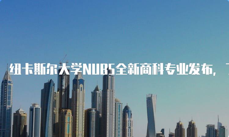 纽卡斯尔大学NUB5全新商科专业发布，了解课程详情-留学谷