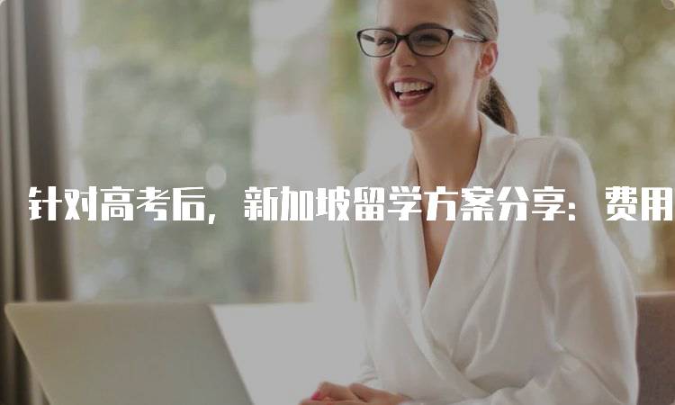 针对高考后，新加坡留学方案分享：费用与奖学金解析-留学谷