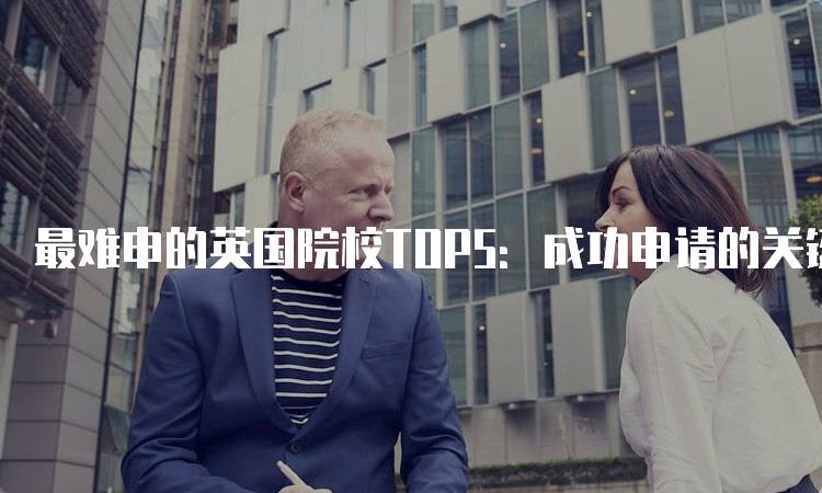 最难申的英国院校TOP5：成功申请的关键-留学谷