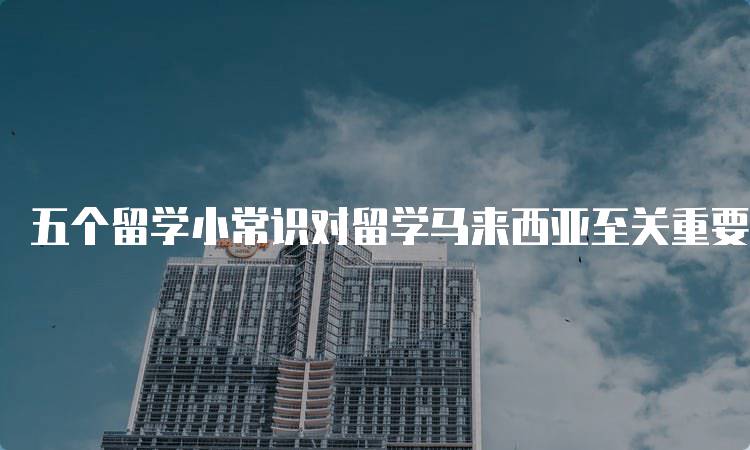 五个留学小常识对留学马来西亚至关重要，家长必看-留学谷