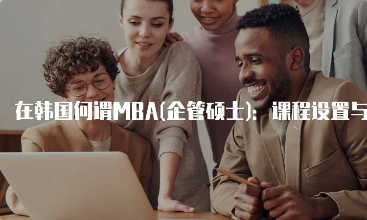 在韩国何谓MBA(企管硕士)：课程设置与学习体验-留学谷