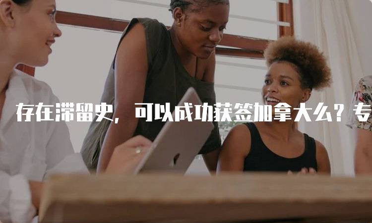 存在滞留史，可以成功获签加拿大么？专家给出的建议-留学谷