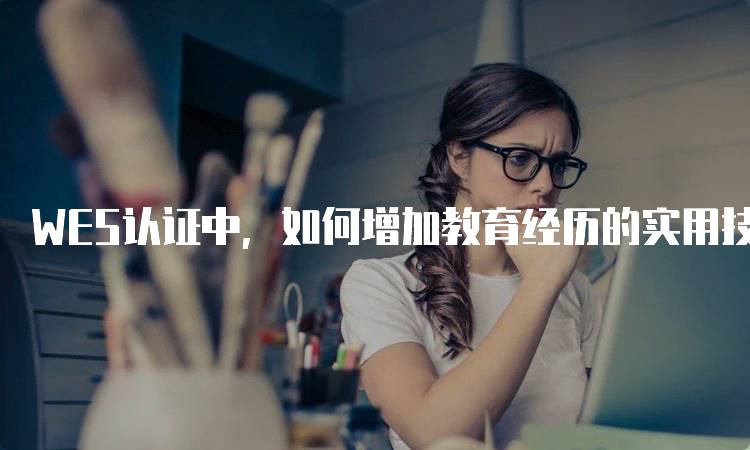 WES认证中，如何增加教育经历的实用技巧-留学谷