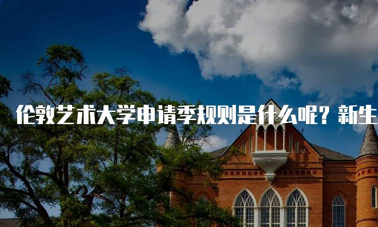 伦敦艺术大学申请季规则是什么呢？新生指南-留学谷