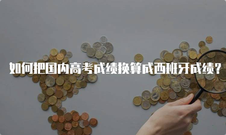 如何把国内高考成绩换算成西班牙成绩？注意事项与技巧-留学谷